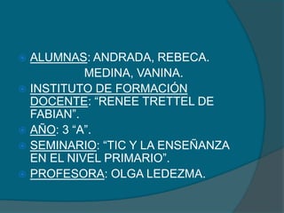  ALUMNAS: ANDRADA, REBECA.
           MEDINA, VANINA.
 INSTITUTO DE FORMACIÓN
  DOCENTE: “RENEE TRETTEL DE
  FABIAN”.
 AÑO: 3 “A”.
 SEMINARIO: “TIC Y LA ENSEÑANZA
  EN EL NIVEL PRIMARIO”.
 PROFESORA: OLGA LEDEZMA.
 