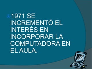 1971 SE
 INCREMENTÓ EL
 INTERÉS EN
 INCORPORAR LA
 COMPUTADORA EN
 EL AULA.
 