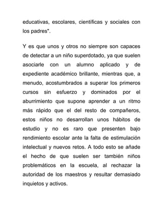 educativas, escolares, científicas y sociales con
los padres".
Y es que unos y otros no siempre son capaces
de detectar a un niño superdotado, ya que suelen
asociarle con un alumno aplicado y de
expediente académico brillante, mientras que, a
menudo, acostumbrados a superar los primeros
cursos sin esfuerzo y dominados por el
aburrimiento que supone aprender a un ritmo
más rápido que el del resto de compañeros,
estos niños no desarrollan unos hábitos de
estudio y no es raro que presenten bajo
rendimiento escolar ante la falta de estimulación
intelectual y nuevos retos. A todo esto se añade
el hecho de que suelen ser también niños
problemáticos en la escuela, al rechazar la
autoridad de los maestros y resultar demasiado
inquietos y activos.
 