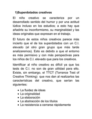 1)Superdotados creativos
El niño creativo se caracteriza por un
desarrollado sentido del humor y por una actitud
lúdica incluso en los estudios; a esto hay que
añadirle su inconformismo, su marginalidad y las
ideas originales que expresan en el trabajo.
El futuro de estos niños creativos parece más
incierto que el de los superdotados con un C.I.
elevado (el otro gran grupo que más tarde
analizaremos). Esto es debido a que el entorno
es más permisivo y con más perspectivas para
los niños de C.I. elevado que para los creativos.
Identificar al niño creativo es difícil ya que los
tests de C.I. no son de gran utilidad para ello.
Existe, sin embargo, el TTCT (Torrance Test of
Creative Thinking) que nos dan al realizarlos las
características del creativo, que serían las
siguientes:
La fluidez de ideas
La originalidad
La elaboración
La abstracción de los títulos
La resistencia a cerrarse rápidamente
 