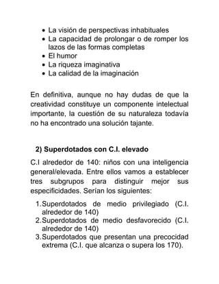 La visión de perspectivas inhabituales
La capacidad de prolongar o de romper los
lazos de las formas completas
El humor
La riqueza imaginativa
La calidad de la imaginación
En definitiva, aunque no hay dudas de que la
creatividad constituye un componente intelectual
importante, la cuestión de su naturaleza todavía
no ha encontrado una solución tajante.
2) Superdotados con C.I. elevado
C.I alrededor de 140: niños con una inteligencia
general/elevada. Entre ellos vamos a establecer
tres subgrupos para distinguir mejor sus
especificidades. Serían los siguientes:
1.Superdotados de medio privilegiado (C.I.
alrededor de 140)
2.Superdotados de medio desfavorecido (C.I.
alrededor de 140)
3.Superdotados que presentan una precocidad
extrema (C.I. que alcanza o supera los 170).
 