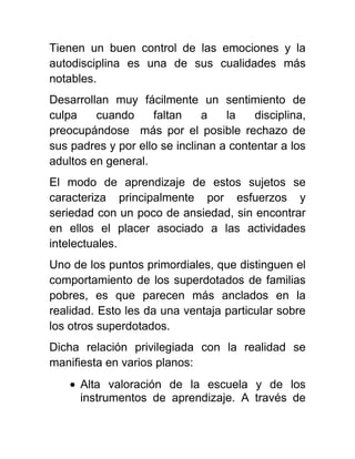 Tienen un buen control de las emociones y la
autodisciplina es una de sus cualidades más
notables.
Desarrollan muy fácilmente un sentimiento de
culpa cuando faltan a la disciplina,
preocupándose más por el posible rechazo de
sus padres y por ello se inclinan a contentar a los
adultos en general.
El modo de aprendizaje de estos sujetos se
caracteriza principalmente por esfuerzos y
seriedad con un poco de ansiedad, sin encontrar
en ellos el placer asociado a las actividades
intelectuales.
Uno de los puntos primordiales, que distinguen el
comportamiento de los superdotados de familias
pobres, es que parecen más anclados en la
realidad. Esto les da una ventaja particular sobre
los otros superdotados.
Dicha relación privilegiada con la realidad se
manifiesta en varios planos:
Alta valoración de la escuela y de los
instrumentos de aprendizaje. A través de
 