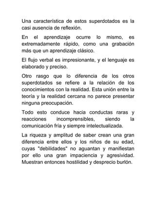 Una característica de estos superdotados es la
casi ausencia de reflexión.
En el aprendizaje ocurre lo mismo, es
extremadamente rápido, como una grabación
más que un aprendizaje clásico.
El flujo verbal es impresionante, y el lenguaje es
elaborado y preciso.
Otro rasgo que lo diferencia de los otros
superdotados se refiere a la relación de los
conocimientos con la realidad. Esta unión entre la
teoría y la realidad cercana no parece presentar
ninguna preocupación.
Todo esto conduce hacia conductas raras y
reacciones incomprensibles, siendo la
comunicación fría y siempre intelectualizada.
La riqueza y amplitud de saber crean una gran
diferencia entre ellos y los niños de su edad,
cuyas "debilidades" no aguantan y manifiestan
por ello una gran impaciencia y agresividad.
Muestran entonces hostilidad y desprecio burlón.
 