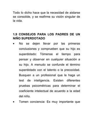 Todo lo dicho hace que la necesidad de aislarse
se consolide, y se reafirme su visión singular de
la vida.
1.9 CONSEJOS PARA LOS PADRES DE UN
NIÑO SUPERDOTADO
No se dejen llevar por las primeras
conclusiones y comprueben que su hijo es
superdotado: Tómense el tiempo para
pensar y observar en cualquier situación a
su hijo. A menudo se confunde el término
superdotado con el talento o la precocidad.
Busquen a un profesional que le haga un
test de inteligencia. Existen diferentes
pruebas psicométricas para determinar el
coeficiente intelectual de acuerdo a la edad
del niño.
Tomen conciencia: Es muy importante que
 