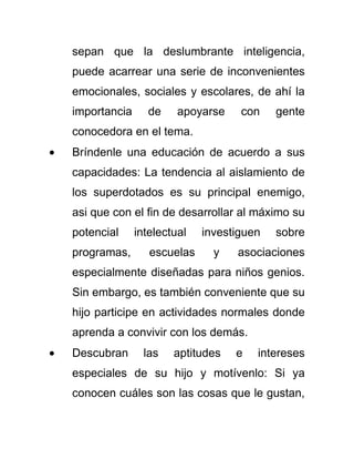 sepan que la deslumbrante inteligencia,
puede acarrear una serie de inconvenientes
emocionales, sociales y escolares, de ahí la
importancia de apoyarse con gente
conocedora en el tema.
Bríndenle una educación de acuerdo a sus
capacidades: La tendencia al aislamiento de
los superdotados es su principal enemigo,
asi que con el fin de desarrollar al máximo su
potencial intelectual investiguen sobre
programas, escuelas y asociaciones
especialmente diseñadas para niños genios.
Sin embargo, es también conveniente que su
hijo participe en actividades normales donde
aprenda a convivir con los demás.
Descubran las aptitudes e intereses
especiales de su hijo y motívenlo: Si ya
conocen cuáles son las cosas que le gustan,
 
