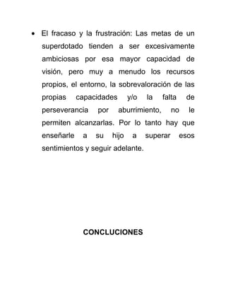 El fracaso y la frustración: Las metas de un
superdotado tienden a ser excesivamente
ambiciosas por esa mayor capacidad de
visión, pero muy a menudo los recursos
propios, el entorno, la sobrevaloración de las
propias capacidades y/o la falta de
perseverancia por aburrimiento, no le
permiten alcanzarlas. Por lo tanto hay que
enseñarle a su hijo a superar esos
sentimientos y seguir adelante.
CONCLUCIONES
 