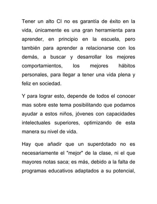 Tener un alto CI no es garantía de éxito en la
vida, únicamente es una gran herramienta para
aprender, en principio en la escuela, pero
también para aprender a relacionarse con los
demás, a buscar y desarrollar los mejores
comportamientos, los mejores hábitos
personales, para llegar a tener una vida plena y
feliz en sociedad.
Y para lograr esto, depende de todos el conocer
mas sobre este tema posibilitando que podamos
ayudar a estos niños, jóvenes con capacidades
intelectuales superiores, optimizando de esta
manera su nivel de vida.
Hay que añadir que un superdotado no es
necesariamente el "mejor" de la clase, ni el que
mayores notas saca; es más, debido a la falta de
programas educativos adaptados a su potencial,
 