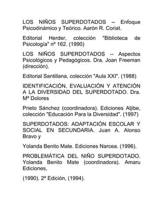 LOS NIÑOS SUPERDOTADOS -- Enfoque
Psicodinámico y Teórico. Aarón R. Coriat.
Editorial Herder, colección "Biblioteca de
Psicología" nº 162. (1990)
LOS NIÑOS SUPERDOTADOS -- Aspectos
Psicológicos y Pedagógicos. Dra. Joan Freeman
(dirección).
Editorial Santillana, colección "Aula XXI". (1988)
IDENTIFICACIÓN, EVALUACIÓN Y ATENCIÓN
A LA DIVERSIDAD DEL SUPERDOTADO. Dra.
Mª Dolores
Prieto Sánchez (coordinadora). Ediciones Aljibe,
colección "Educación Para la Diversidad". (1997)
SUPERDOTADOS: ADAPTACIÓN ESCOLAR Y
SOCIAL EN SECUNDARIA. Juan A. Alonso
Bravo y
Yolanda Benito Mate. Ediciones Narcea. (1996).
PROBLEMÁTICA DEL NIÑO SUPERDOTADO.
Yolanda Benito Mate (coordinadora). Amaru
Ediciones,
(1990). 2ª Edición, (1994).
 