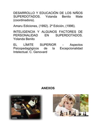 DESARROLLO Y EDUCACIÓN DE LOS NIÑOS
SUPERDOTADOS. Yolanda Benito Mate
(coordinadora).
Amaru Ediciones, (1992). 2ª Edición, (1996).
INTELIGENCIA Y ALGUNOS FACTORES DE
PERSONALIDAD EN SUPERDOTADOS.
Yolanda Benito
EL LÍMITE SUPERIOR - Aspectos
Psicopedagógicos de la Excepcionalidad
Intelectual. C. Genovard
ANEXOS
 