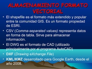 ALMACENAMIENTO FORMATOALMACENAMIENTO FORMATO
VECTORIALVECTORIAL
• El shapefile es el formato más extendido y popular
entre la comunidad GIS. Es un formato propiedad
de ESRI.
• CSV (Comma-separated values) representa datos
en forma de tabla. Sirve para almacenar
información.
• El DWG es el formato de CAD (utilizado
principalmente por el programa AutoCAD)
• DXF (Drawing eXchange File)
• KML/KMZ desarrollado para Google Earth, desde el
año 2008.
 