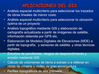 APLICACIONES DEL GISAPLICACIONES DEL GIS
• Análisis espacial multicriterio para seleccionar los trazados
de obras lineales de menor costo
• Análisis espacial multicriterio para seleccionar la ubicación
óptima de un proyecto
• Análisis topográfico mediante GIS y elaboración de
cartografía actualizada a partir de imágenes de satélite,
información obtenida por GPS etc.
• Elaboración de Modelos Digitales de Elevaciones (MDE) a
partir de topografía, y sensores de satélite, y otras técnicas
digitales.
• Estudios de pendientes, riesgos de desprendimiento y
erosión mediante GIS
• Cálculo de volúmenes de tierra a extraer o a rellenar en
obras de minería o civiles de gran envergadura
• Perfiles topográficos de alta precisión.
 