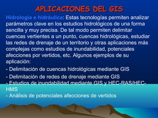 APLICACIONES DEL GISAPLICACIONES DEL GIS
Hidrología e hidráulica: Estas tecnologías permiten analizar
parámetros clave en los estudios hidrológicos de una forma
sencilla y muy precisa. De tal modo permiten delimitar
cuencas vertientes a un punto, cuencas hidrológicas, estudiar
las redes de drenaje de un territorio y otras aplicaciones más
complejas como estudios de inundabilidad, potenciales
afecciones por vertidos, etc. Algunos ejemplos de su
aplicación:
- Delimitación de cuencas hidrológicas mediante GIS
- Delimitación de redes de drenaje mediante GIS
- Estudios de inundabilidad mediante GIS y HEC-RAS/HEC-
HMS
- Análisis de potenciales afecciones de vertidos
 