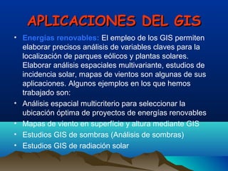 APLICACIONES DEL GISAPLICACIONES DEL GIS
• Energías renovables: El empleo de los GIS permiten
elaborar precisos análisis de variables claves para la
localización de parques eólicos y plantas solares.
Elaborar análisis espaciales multivariante, estudios de
incidencia solar, mapas de vientos son algunas de sus
aplicaciones. Algunos ejemplos en los que hemos
trabajado son:
• Análisis espacial multicriterio para seleccionar la
ubicación óptima de proyectos de energías renovables
• Mapas de viento en superfície y altura mediante GIS
• Estudios GIS de sombras (Análisis de sombras)
• Estudios GIS de radiación solar
 