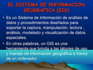 EL SISTEMA DE INFORMACIONEL SISTEMA DE INFORMACION
GEOGRAFICA (GIS)GEOGRAFICA (GIS)
• Es un Sistema de Información de análisis de
datos y procedimientos diseñados para
soportar la captura, manipulación, lectura ,
análisis, modelado y visualización de datos
espaciales.
• En otras palabras, un GIS es una
herramienta que brinda a las labores de uso
y manejo de información geográfica a travez
de un ordenador.
 