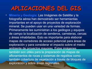 APLICACIONES DEL GISAPLICACIONES DEL GIS
• Minería y Geología: Las Imágenes de Satélite y la
fotografía aérea han demostrado ser herramientas
importantes en el apoyo de proyectos de exploración
mineral. Se pueden usar en una variedad de formas.
Primeramente les suministran a los geólogos y equipos
de campo la localización de senderos, carreteras, cercas
y áreas inhabitadas. Esto es importante para elaborar
mapas de corredores de acceso potencial para áreas de
exploración y para considerar el impacto sobre el medio
ambiente de proyectos mayores. Estas imágenes
también son útiles para la preparación de mapas de
afloramientos de rocas y sistemas de regolitos como
también cobertura de vegetación a través de bloques de
exploración y sobre áreas regionales.
 