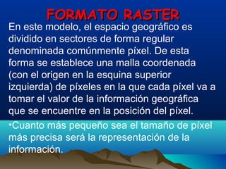 FORMATO RASTERFORMATO RASTER
En este modelo, el espacio geográfico es
dividido en sectores de forma regular
denominada comúnmente píxel. De esta
forma se establece una malla coordenada
(con el origen en la esquina superior
izquierda) de píxeles en la que cada píxel va a
tomar el valor de la información geográfica
que se encuentre en la posición del píxel.
•Cuanto más pequeño sea el tamaño de píxel
más precisa será la representación de la
información.
 