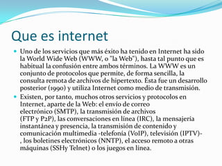 Que es internetUno de los servicios que más éxito ha tenido en Internet ha sido la World Wide Web (WWW, o "la Web"), hasta tal punto que es habitual la confusión entre ambos términos. La WWW es un conjunto de protocolos que permite, de forma sencilla, la consulta remota de archivos de hipertexto. Ésta fue un desarrollo posterior (1990) y utiliza Internet como medio de transmisión.Existen, por tanto, muchos otros servicios y protocolos en Internet, aparte de la Web: el envío de correo electrónico (SMTP), la transmisión de archivos (FTP y P2P), las conversaciones en línea (IRC), la mensajería instantánea y presencia, la transmisión de contenido y comunicación multimedia -telefonía (VoIP), televisión (IPTV)-, los boletines electrónicos (NNTP), el acceso remoto a otras máquinas (SSHy Telnet) o los juegos en línea.