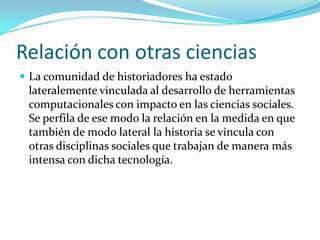 Relación con otras cienciasLa comunidad de historiadores ha estado lateralemente vinculada al desarrollo de herramientas computacionales con impacto en las ciencias sociales. Se perfila de ese modo la relación en la medida en que también de modo lateral la historia se vincula con otras disciplinas sociales que trabajan de manera más intensa con dicha tecnología.