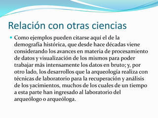 Relación con otras cienciasComo ejemplos pueden citarse aquí el de la demografía histórica, que desde hace décadas viene considerando los avances en materia de procesamiento de datos y visualización de los mismos para poder trabajar más intensamente los datos en bruto; y, por otro lado, los desarrollos que la arqueología realiza con técnicas de laboratorio para la recuperación y análisis de los yacimientos, muchos de los cuales de un tiempo a esta parte han ingresado al laboratorio del arqueólogo o arqueóloga.