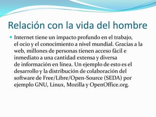 Relación con la vida del hombreInternet tiene un impacto profundo en el trabajo, el ocio y el conocimiento a nivel mundial. Gracias a la web, millones de personas tienen acceso fácil e inmediato a una cantidad extensa y diversa de información en línea. Un ejemplo de esto es el desarrollo y la distribución de colaboración del software de Free/Libre/Open-Source (SEDA) por ejemplo GNU, Linux, Mozilla y OpenOffice.org.