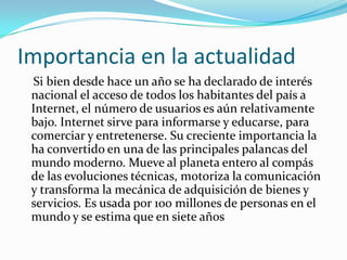 Importancia en la actualidad    Si bien desde hace un año se ha declarado de interés nacional el acceso de todos los habitantes del país a Internet, el número de usuarios es aún relativamente bajo. Internet sirve para informarse y educarse, para comerciar y entretenerse. Su creciente importancia la ha convertido en una de las principales palancas del mundo moderno. Mueve al planeta entero al compás de las evoluciones técnicas, motoriza la comunicación y transforma la mecánica de adquisición de bienes y servicios. Es usada por 100 millones de personas en el mundo y se estima que en siete años 