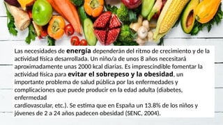 Las necesidades de energía dependerán del ritmo de crecimiento y de la
actividad física desarrollada. Un niño/a de unos 8 años necesitará
aproximadamente unas 2000 kcal diarias. Es imprescindible fomentar la
actividad física para evitar el sobrepeso y la obesidad, un
importante problema de salud pública por las enfermedades y
complicaciones que puede producir en la edad adulta (diabetes,
enfermedad
cardiovascular, etc.). Se estima que en España un 13.8% de los niños y
jóvenes de 2 a 24 años padecen obesidad (SENC, 2004).
 