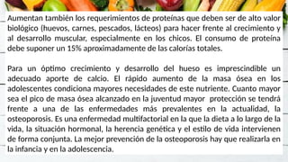 Aumentan también los requerimientos de proteínas que deben ser de alto valor
biológico (huevos, carnes, pescados, lácteos) para hacer frente al crecimiento y
al desarrollo muscular, especialmente en los chicos. El consumo de proteína
debe suponer un 15% aproximadamente de las calorías totales.
Para un óptimo crecimiento y desarrollo del hueso es imprescindible un
adecuado aporte de calcio. El rápido aumento de la masa ósea en los
adolescentes condiciona mayores necesidades de este nutriente. Cuanto mayor
sea el pico de masa ósea alcanzado en la juventud mayor protección se tendrá
frente a una de las enfermedades más prevalentes en la actualidad, la
osteoporosis. Es una enfermedad multifactorial en la que la dieta a lo largo de la
vida, la situación hormonal, la herencia genética y el estilo de vida intervienen
de forma conjunta. La mejor prevención de la osteoporosis hay que realizarla en
la infancia y en la adolescencia.
 