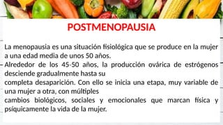 POSTMENOPAUSIA
La menopausia es una situación fisiológica que se produce en la mujer
a una edad media de unos 50 años.
Alrededor de los 45 50 años, la producción ovárica de estrógenos
‐
desciende gradualmente hasta su
completa desaparición. Con ello se inicia una etapa, muy variable de
una mujer a otra, con múltiples
cambios biológicos, sociales y emocionales que marcan física y
psíquicamente la vida de la mujer.
 