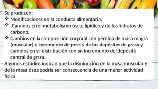 Se producen:
 Modificaciones en la conducta alimentaria.
 Cambios en el metabolismo óseo, lipídico y de los hidratos de
carbono.
 Cambios en la composición corporal con pérdida de masa magra
(muscular) e incremento de peso y de los depósitos de grasa y
cambios en su distribución con un incremento del depósito
central de grasa.
Algunos estudios indican que la disminución de la masa muscular y
de la masa ósea podría ser consecuencia de una menor actividad
física.
 
