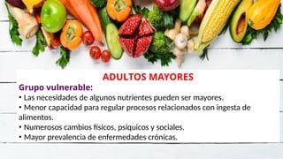 ADULTOS MAYORES
Grupo vulnerable:
• Las necesidades de algunos nutrientes pueden ser mayores.
• Menor capacidad para regular procesos relacionados con ingesta de
alimentos.
• Numerosos cambios físicos, psíquicos y sociales.
• Mayor prevalencia de enfermedades crónicas.
 