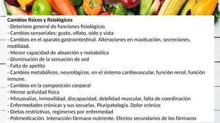 Cambios físicos y fisiológicos
- Deterioro general de funciones fisiológicas
- Cambios sensoriales: gusto, olfato, oído y vista
- Cambios en el aparato gastrointestinal. Alteraciones en masticación, secreciones,
motilidad.
- Menor capacidad de absorción y metabólica
- Disminución de la sensación de sed
- Falta de apetito
- Cambios metabólicos, neurológicos, en el sistema cardiovascular, función renal, función
inmune.
- Cambios en la composición corporal
- Menor actividad física
- Minusvalías, inmovilidad, discapacidad, debilidad muscular, falta de coordinación
- Enfermedades crónicas y sus secuelas. Pluripatología. Dolor crónico
- Dietas restrictivas, regímenes por enfermedad
- Polimedicación. Interacción fármaco nutriente. Efectos secundarios de los fármacos
‐
 