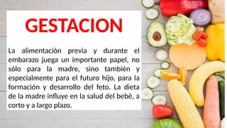 GESTACION
La alimentación previa y durante el
embarazo juega un importante papel, no
sólo para la madre, sino también y
especialmente para el futuro hijo, para la
formación y desarrollo del feto. La dieta
de la madre influye en la salud del bebé, a
corto y a largo plazo.
 