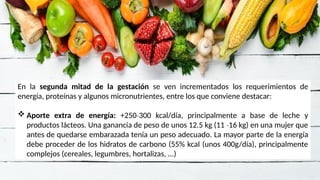 En la segunda mitad de la gestación se ven incrementados los requerimientos de
energía, proteínas y algunos micronutrientes, entre los que conviene destacar:
 Aporte extra de energía: +250 300 kcal/día, principalmente a base de leche y
‐
productos lácteos. Una ganancia de peso de unos 12.5 kg (11 16 kg) en una mujer que
‐
antes de quedarse embarazada tenía un peso adecuado. La mayor parte de la energía
debe proceder de los hidratos de carbono (55% kcal (unos 400g/día), principalmente
complejos (cereales, legumbres, hortalizas, ...)
 