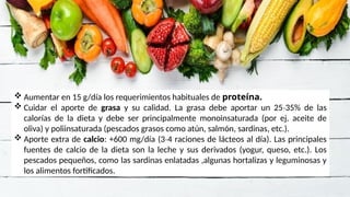  Aumentar en 15 g/día los requerimientos habituales de proteína.
 Cuidar el aporte de grasa y su calidad. La grasa debe aportar un 25 35% de las
‐
calorías de la dieta y debe ser principalmente monoinsaturada (por ej. aceite de
oliva) y poliinsaturada (pescados grasos como atún, salmón, sardinas, etc.).
 Aporte extra de calcio: +600 mg/día (3 4 raciones de lácteos al día). Las principales
‐
fuentes de calcio de la dieta son la leche y sus derivados (yogur, queso, etc.). Los
pescados pequeños, como las sardinas enlatadas ,algunas hortalizas y leguminosas y
los alimentos fortificados.
 