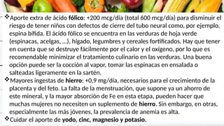 Aporte extra de ácido fólico: +200 mcg/día (total 600 mcg/día) para disminuir el
riesgo de tener niños con defectos de cierre del tubo neural como, por ejemplo,
espina bífida. El ácido fólico se encuentra en las verduras de hoja verde
(espinacas, acelgas, …), hígado, legumbres y cereales fortificados. Hay que tener
en cuenta que se destruye fácilmente por el calor y el oxígeno, por lo que es
recomendable minimizar el tratamiento culinario en las verduras. Una buena
opción puede ser la cocción al vapor, tomar las espinacas en ensalada o
salteadas ligeramente en la sartén.
Mayores ingestas de hierro: +0,9 mg/día, necesarios para el crecimiento de la
placenta y del feto. La falta de la menstruación, que supone ya un ahorro de
este mineral, y la mayor absorción de Fe en esta etapa, pueden hacer que
muchas mujeres no necesiten un suplemento de hierro. Sin embargo, en otras,
especialmente las más jóvenes, la prevalencia de anemia es alta.
Cuidar el aporte de yodo, cinc, magnesio y potasio.
 