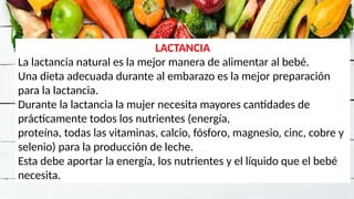 LACTANCIA
La lactancia natural es la mejor manera de alimentar al bebé.
Una dieta adecuada durante al embarazo es la mejor preparación
para la lactancia.
Durante la lactancia la mujer necesita mayores cantidades de
prácticamente todos los nutrientes (energía,
proteína, todas las vitaminas, calcio, fósforo, magnesio, cinc, cobre y
selenio) para la producción de leche.
Esta debe aportar la energía, los nutrientes y el líquido que el bebé
necesita.
 