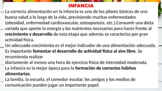 INFANCIA
La correcta alimentación en la infancia es uno de los pilares básicos de una
buena salud a lo largo de la vida, previniendo muchas enfermedades
(obesidad, enfermedad cardiovascular, osteoporosis, etc.).Consumir una dieta
variada que aporte la energía y los nutrientes necesarios para hacer frente al
crecimiento y desarrollo de esta etapa que además se caracteriza por gran
actividad física.
Un adecuado crecimiento es el mejor indicador de una alimentación adecuada.
Es importante fomentar el desarrollo de actividad física al aire libre. Se
recomienda realizar
diariamente al menos una hora de ejercicio físico de intensidad moderada.
La infancia es la mejor época para la formación de correctos hábitos
alimentarios.
La familia, la escuela, el comedor escolar, los amigos y los medios de
comunicación pueden jugar un importante papel.
 