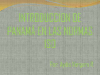 INTRODUCCION DE
PANAMÁ EN LAS NORMAS
ISO
Por: Aydis Vergara R.

 