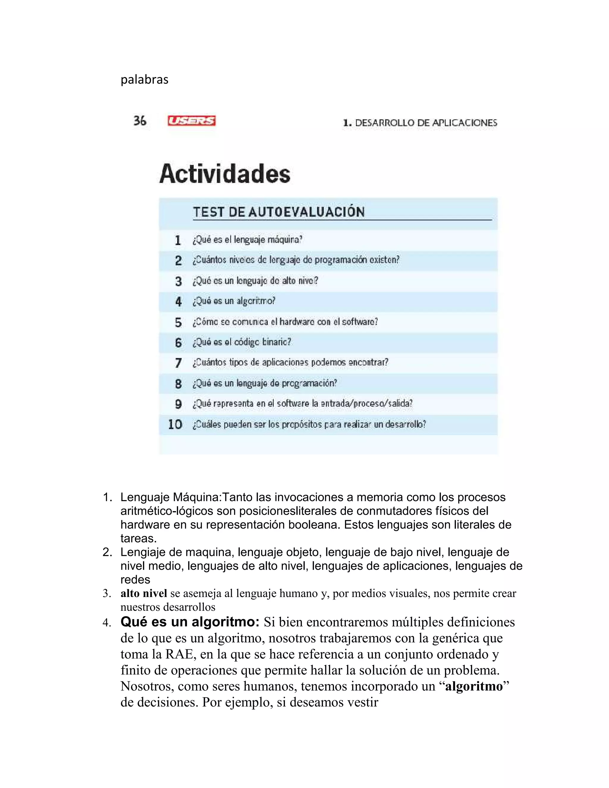 palabras
1. Lenguaje Máquina:Tanto las invocaciones a memoria como los procesos
aritmético-lógicos son posicionesliterales de conmutadores físicos del
hardware en su representación booleana. Estos lenguajes son literales de
tareas.
2. Lengiaje de maquina, lenguaje objeto, lenguaje de bajo nivel, lenguaje de
nivel medio, lenguajes de alto nivel, lenguajes de aplicaciones, lenguajes de
redes
3. alto nivel se asemeja al lenguaje humano y, por medios visuales, nos permite crear
nuestros desarrollos
4. Qué es un algoritmo: Si bien encontraremos múltiples definiciones
de lo que es un algoritmo, nosotros trabajaremos con la genérica que
toma la RAE, en la que se hace referencia a un conjunto ordenado y
finito de operaciones que permite hallar la solución de un problema.
Nosotros, como seres humanos, tenemos incorporado un “algoritmo”
de decisiones. Por ejemplo, si deseamos vestir
 