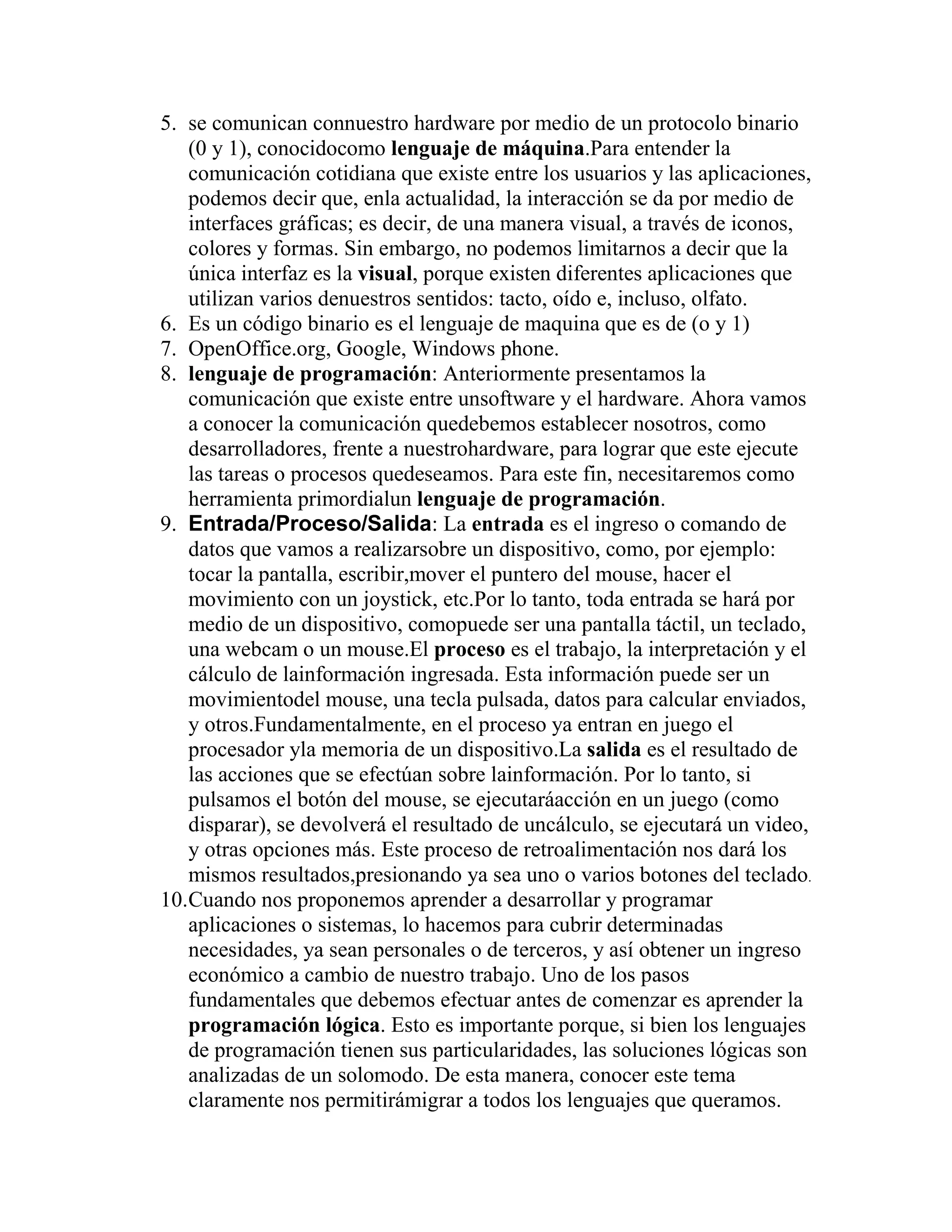 5. se comunican connuestro hardware por medio de un protocolo binario
(0 y 1), conocidocomo lenguaje de máquina.Para entender la
comunicación cotidiana que existe entre los usuarios y las aplicaciones,
podemos decir que, enla actualidad, la interacción se da por medio de
interfaces gráficas; es decir, de una manera visual, a través de iconos,
colores y formas. Sin embargo, no podemos limitarnos a decir que la
única interfaz es la visual, porque existen diferentes aplicaciones que
utilizan varios denuestros sentidos: tacto, oído e, incluso, olfato.
6. Es un código binario es el lenguaje de maquina que es de (o y 1)
7. OpenOffice.org, Google, Windows phone.
8. lenguaje de programación: Anteriormente presentamos la
comunicación que existe entre unsoftware y el hardware. Ahora vamos
a conocer la comunicación quedebemos establecer nosotros, como
desarrolladores, frente a nuestrohardware, para lograr que este ejecute
las tareas o procesos quedeseamos. Para este fin, necesitaremos como
herramienta primordialun lenguaje de programación.
9. Entrada/Proceso/Salida: La entrada es el ingreso o comando de
datos que vamos a realizarsobre un dispositivo, como, por ejemplo:
tocar la pantalla, escribir,mover el puntero del mouse, hacer el
movimiento con un joystick, etc.Por lo tanto, toda entrada se hará por
medio de un dispositivo, comopuede ser una pantalla táctil, un teclado,
una webcam o un mouse.El proceso es el trabajo, la interpretación y el
cálculo de lainformación ingresada. Esta información puede ser un
movimientodel mouse, una tecla pulsada, datos para calcular enviados,
y otros.Fundamentalmente, en el proceso ya entran en juego el
procesador yla memoria de un dispositivo.La salida es el resultado de
las acciones que se efectúan sobre lainformación. Por lo tanto, si
pulsamos el botón del mouse, se ejecutaráacción en un juego (como
disparar), se devolverá el resultado de uncálculo, se ejecutará un video,
y otras opciones más. Este proceso de retroalimentación nos dará los
mismos resultados,presionando ya sea uno o varios botones del teclado.
10.Cuando nos proponemos aprender a desarrollar y programar
aplicaciones o sistemas, lo hacemos para cubrir determinadas
necesidades, ya sean personales o de terceros, y así obtener un ingreso
económico a cambio de nuestro trabajo. Uno de los pasos
fundamentales que debemos efectuar antes de comenzar es aprender la
programación lógica. Esto es importante porque, si bien los lenguajes
de programación tienen sus particularidades, las soluciones lógicas son
analizadas de un solomodo. De esta manera, conocer este tema
claramente nos permitirámigrar a todos los lenguajes que queramos.
 