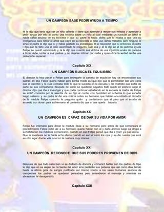 UN CAMPEÓN SABE PEDIR AYUDA A TIEMPO
Ivi le dijo que tenía que ser un niño valiente y tiene que aprender a vencer sus miedos y aprender a
pedir ayuda por ello le conto una historia sobre un niño al cual mediante un huracán un árbol le
había caído encima de su bicicleta y que su padre le había dicho que lo retaba a que use su
inteligencia para retirar el árbol que cayó en su bicicleta el niño uso varios métodos pero ninguno le
sirvió el padre le dijo que si y había gastado su estrategias él le respondió que si entonces el padre
l dijo aun te falto una el niño asombrado le pregunto cuál esa y él le dijo en el de pedirme ayuda
Felipe se quedó asombrado y ivi le dijo que cuando sea víctima de una injusticia envés de ponerse
a llorar debe contar a sus padres y no dejarse intimar por nadie y quien dice la verdad recibe una
protección especial.
Capítulo XIX
UN CAMPEÓN BUSCA EL EQUILIBRIO
El director lo hiso pasar a Felipe para entregarle la carpeta de expulsión hay se encontraban sus
padres en eso Felipe quería hablar pero sentía miedo así que dijo que le permitieran leer una carta
que él escribió y la cual contaba todo lo que le sucedía en la escuela y del maltrato que sufría de
parte de sus compañeros después de leerlo se quedaron cayados todo quedo en silencio luego el
director dijo que iba a investigar y que podía continuar estudiando en la escuela la madre de Felipe
se sintió contenta por la valentía de su hijo al contar con humildad sin soberbia lo que sucedía
luego salieron y su padre le dio una noticia sobre su hermano que habían encontrado el donador
de la medula Felipe contento le pregunto quién y contestaron que el pero que si estaba de
acuerdo con donar para su hermano el contento dio que sí que quería hacerlo.
Capítulo XX
UN CAMPEÓN ES CAPAZ DE DAR SU VIDA POR AMOR
Felipe fue internado para donar la medula ósea a su hermano pero antes de que comenzara el
procedimiento Felipe pidió ver a su hermano quería hablar con el y darle ánimos luego se dirigió a
su habitación los médicos comenzaron cuando en eso Felipe pensó que iba a morir ya que sentía
Que la anestesia no le había echo efecto cuando en eso el cerro los ojos y se dio cuenta que está
en otro lugar donde veía una luz la cual era muy intensa.
Capítulo XXI
UN CAMPEÓN RECONOCE QUE SUS PODERES PROVIENEN DE DIOS
Después de que todo salió bien ivi se disfrazó de doctora y comenzó hablar con los padres de flipe
le dijo que no se alejen de la fuente del amor sino perderán sus poderes que así como dios brindo
hasta la última gota de sangre purificada así mismo brindo a los seres humanos esencia de
campeones los padres se quedaron pensativos pero entendieron el mensaje y mientras se
abrasaban ivi desapareció.
Capítulo XXII
 