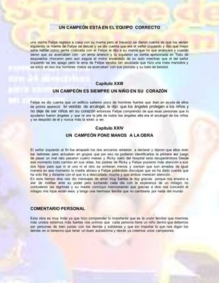 UN CAMPEÓN ESTÁ EN EL EQUIPO CORRECTO
una noche Felipe regresa a casa con su mama pero al trayecto se dieron cuenta de que los venían
siguiendo la mama de Felipe se detuvo y se dio cuenta que era el señor izquierdo y dijo que mejor
sería hablar como gente civilizada con el Felipe le dijo a su mama que no que arrancara y cuando
vieron que se acercaban con un arma arranco y la siguieron se sentía aprisionada en Trato de
esquivarlos chocaron pero aun seguía el motor encendido de su auto mientras que el del señor
izquierdo se les apago pero la ama de Felipe estaba tan asustada que hizo una mala maniobra y
se volcó en eso loa hombres malos se acercaban con sus pistolas y su bate de beisbol.
Capítulo XXIII
UN CAMPEÓN ES SIEMPRE UN NIÑO EN SU CORAZÓN
Felipe se dio cuenta que un edificio salieron poco de hombres fuertes que iban en ayuda de ellos
de pronto apareció Ivi vestida de arcángel, le dijo que los ángeles protegen a los niños y
no deje de ser niños en su corazón entonces Felipe comprendió de que esas personas que lo
ayudaron fueron ángeles y que ivi era la jefa de todos los ángeles ella era el arcángel de los niños
y se despidió de él y nunca más la volvió a ver.
Capítulo XXIV
UN CAMPEÓN PONE MANOS A LA OBRA
El señor izquierdo al fin fue atrapado los dos ancianos volvieron a declarar y dijeron que ellos eran
los ladrones pero actuaban en grupos que por eso no pudieron identificarlos la primera vez luego
de pasar un mal rato pasaron cuatro meses y Ricky salió del hospital esta recuperándose Desde
ese momento todo cambio en sus vidas, los padres de Ricky y Felipe pusieron más atención a sus
dos hijos para que ni el uno ni el otro se sintieran menos y sientan que son amados de igual
manera en ese momento la madre abraso a Felipe pidiéndole disculpas que se ha dado cuenta que
ha sido fría y distante con el que lo a descuidado mucho y que ambos merecen atención.
En este tiempo dios nos dio mensajes de amor muy fuertes le doy gracias porque nos enseno a
vivir de rodillas ante su poder pero luchando cada día con la esperanza de un milagro no
contuvieron las lágrimas y su madre concluyo mencionando que gracias a dios nos concedió el
milagro mis hijos están vivos y tengo una hermosa familia que no cambiaría por nada del mundo
COMENTARIO PERSONAL
Esta obra es muy linda ya que hizo comprender lo importante que es la unión familiar que mientras
más unidos estemos más fuertes nos unimos que cada persona tiene un niño dentro que debemos
ser personas de bien justas con los demás y solidarias y que sin importar lo que nos digan los
demás en si tenesmo que tener un buen autoestima y desde ya creernos unos campeones.
 