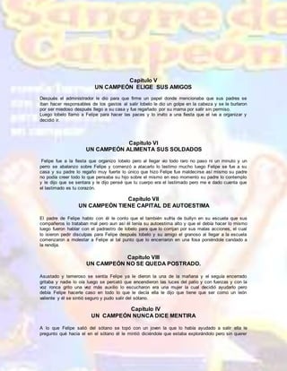 Capítulo V
UN CAMPEÓN ELIGE SUS AMIGOS
Después el administrador le dio para que firme un papel donde mencionaba que sus padres se
iban hacer responsables de los gastos al salir lobelo le dio un golpe en la cabeza y se le burlaron
por ser miedoso después llego a su casa y fue regañado por su mama por salir sin permiso.
Luego lobelo llamo a Felipe para hacer las paces y lo invito a una fiesta que el iva a organizar y
decidió ir.
Capítulo VI
UN CAMPEÓN ALIMENTA SUS SOLDADOS
Felipe fue a la fiesta que organizo lobelo pero al llegar vio todo raro no paso ni un minuto y un
perro se abalanzo sobre Felipe y comenzó a atacarlo lo lastimo mucho luego Felipe se fue a su
casa y su padre lo regaño muy fuerte lo único que hizo Felipe fue maldecirse así mismo su padre
no podía creer todo lo que pensaba su hijo sobre el mismo en eso momento su padre lo contemplo
y le dijo que se sentara y le dijo pensé que tu cuerpo era el lastimado pero me e dado cuenta que
el lastimado es tu corazón.
Capítulo VII
UN CAMPEÓN TIENE CAPITAL DE AUTOESTIMA
El padre de Felipe hablo con él le conto que el también sufría de bullyn en su escuela que sus
compañeros lo trataban mal pero aun así él tenía su autoestima alto y que el debía hacer lo mismo
luego fueron hablar con el padrastro de lobelo para que lo corrijan por sus malas acciones, el cual
lo isieron pedir disculpas para Felipe después lobelo y su amigo el granoso al llegar a la escuela
comenzaron a molestar a Felipe al tal punto que lo encerraron en una fosa poniéndole candado a
la rendija.
Capítulo VIII
UN CAMPEÓN NO SE QUEDA POSTRADO.
Asustado y temeroso se sentía Felipe ya le dieron la una de la mañana y el seguía encerrado
gritaba y nadie lo oía luego se percató que encendieron las luces del patio y con fuerzas y con la
voz ronca grito una vez más auxilio lo escucharon era una mujer la cual decidió ayudarlo pero
debía Felipe hacerle caso en todo lo que le decía ella le dijo que tiene que ser como un león
valiente y él se sintió seguro y pudo salir del sótano.
Capítulo IV
UN CAMPEÓN NUNCA DICE MENTIRA
A lo que Felipe salió del sótano se topó con un joven la que lo había ayudado a salir ella le
pregunto qué hacia el en el sótano él le mintió diciéndole que estaba explorándolo pero sin querer
 
