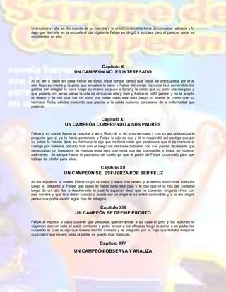 lo encerraron ella se dio cuenta de su mentira y le presto una cajita llena de consejos valiosos y lo
dejo que dormiría en la escuela al día siguiente Felipe se dirigió a su casa pero al parecer nadie se
encontraba en ella.
Capítulo X
UN CAMPEÓN NO ES INTERESADO
Al no ver a nadie en casa Felipe se sintió triste porque pensó que nadie se preocupaba por el al
rato llego su madre y le pidió que arreglara la casa y Felipe del coraje hizo una lista poniéndole los
gastos por arreglar la casa luego su mama se puso a llorar y le conto que su parto era riesgoso y
que prefería mil veces salvar la vida de él que de ella y lloro y Felipe le pidió perdón y no le acepto
el dinero y le dio que fue un tonto por haber dado esa nota luego su madre le conto que su
hermano Ricky estaba muriendo que gracias a la caída pudieron percatarse de la enfermedad que
padecía.
Capítulo XI
UN CAMPEÓN COMPRENDO A SUS PADRES
Felipe y su madre fueron al hospital a ver a Ricky él lo vio a su hermano y con su voz quebradiza le
pregunto que si ya lo había perdonado y Felipe le dijo de que y él le respondió del castigo que por
su culpa le habían dado su hermano le dijo que no tenía nada que perdonarlo que él se merecía el
castigo por haberse portado mal con el luego los doctores hablaron con sus padres diciéndole que
necesitaban un trasplante de medula ósea pero que tenía que ser compatible y todos se hicieron
exámenes de sangre hasta el padrastro de lobelo ya que el padre de Felipe lo contrato para que
trabaje de chofer para ellos.
Capítulo XII
UN CAMPEÓN SE ESFUERZA POR SER FELIZ
Al día siguiente la madre Felipe cogió la cajita y saco una tarjeta y al leerlos sintió más tranquila
luego le pregunto a Felipe que quien le había dado esa caja y le dijo que ivi la hija del conserje
luego de un rato fue a devolvérsela lo cual le supieron decir que no conocían ninguna chica con
ese nombre y que la a deber soñado o puede ser un ángel él se sintió confundido y a la ves alegre
pensó que podía existir algún tipo de milagros.
Capítulo XIII
UN CAMPEÓN SE DEFINE PRONTO
Felipe al regreso a casa observo que personas querían entrar a su casa el grito y los ladrones lo
siguieron con un bate el salió corriendo y pidió ayuda a los oficiales luego le conto a su padre los
sucedido el cual le dijo que tuviera mucho cuidado y le pregunto por la caja que brillaba Felipe le
supo decir que no era nada el padre se quedó más tranquilo.
Capítulo XIV
UN CAMPEÓN OBSERVA Y ANALIZA
 
