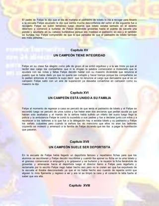 El padre de Felipe le dijo que el día de mañana el padrastro de lobelo lo iría a recoger para llevarlo
a la escuela Felipe asustado le dijo que sentía mucha desconfianza del señor al día siguiente fue a
recogerlo Felipe se subió temeroso luego observo que lobelo estaba sentado en el asiento
delantero y comenzó a burlarse de Felipe diciéndole groserías hasta el puente de sacarle una
pistola y apuntarle en su cabeza burlándose porque era miedoso el padrastro vio eso y él también
se burlaba hay Felipe comprendió de que lo que pensaba de que el padrastro de lobelo también
era mala persona.
Capítulo XV
UN CAMPEÓN TIENE INTEGRIDAD
Felipe en su clase fue elegido como jefe de grupo él se sintió orgulloso y a la ves triste ya que al
recibir ese cargo los compañeros que ni le dirigían la palabra comenzaron a molestarlo que le
ayudara con las notas y faltas Felipe decidió hablar con su maestro diciéndole que renuncia al
puesto que le había dado ya que no quería ser corrupto y hacer trampa porque los compañeros se
lo pedían entonces el maestro le supo decir que no renuncie al cargo que demuestre que el es un
campeón Felipe salió con un aire de superación ya deseaba convertirse en campeón como su
maestro le dijo
Capítulo XVI
UN CAMPEÓN ESTÁ UNIDO A SU FAMILIA
Felipe al momento de regresar a casa se percató de que venía el padrastro de lobelo y el Felipe se
escondió luego se percató de unos ruidos y fue haber eran dos ancianos que pedían ayuda ya que
habían sido asaltados y el marido de la señora había sufrido un infarto del susto luego llegó la
policía y la ambulancia Felipe le contó lo sucedido a sus padres y fue a declarar junto con ellos y a
reconocer a los ladrones a lo que fue a la delegación hay e estaba lobelo y su padrastro y Felipe
los señalo culpables pero cuando la señora los vio menciono que ellos no eran los ladrones
izquierdo se molestó y amenazó a la familia de Felipe diciendo que les iba a pagar la humillación
que pasaron.
Capítulo XVII
UN CAMPEÓN SUELE SER DEPORTISTA
En la escuela de Felipe había llegado un deportista famoso y repartieron fichas para que los
alumnos se escribieran y Felipe decidió inscribirse y cuando iba aponer su ficha en la urna lobelo y
el granoso comenzaron a empujarlo y lo golpearon y se burlaron y le rayaron la ficha llenándole de
groserías y amenazas hacia el deportista luego el director llamo a Felipe para regañarlo y
reclamarle por lo escrito Felipe negó haber hecho eso pero no le creían así que fue expulsado de
la escuela el lloraba desconsolado ya que el no había hecho eso cuando de repente sintió que
alguien lo mira fijamente y regreso a ver y era ivi se limpió la cara y el corazón le latía fuerte al
saber que era ella.
Capítulo XVIII
 