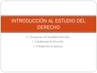 1.1 Acepciones de la palabra Derecho 1.2 Definición de Derecho 1.3 Definición de Justicia INTRODUCCIÓN AL ESTUDIO DEL DERECHO 