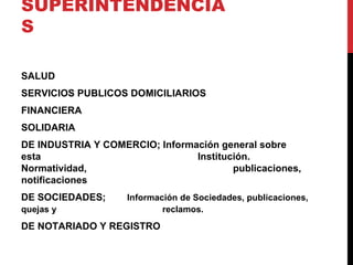 SUPERINTENDENCIA
S

SALUD
SERVICIOS PUBLICOS DOMICILIARIOS
FINANCIERA
SOLIDARIA
DE INDUSTRIA Y COMERCIO; Información general sobre
esta                            Institución.
Normatividad,                           publicaciones,
notificaciones
DE SOCIEDADES;      Información de Sociedades, publicaciones,
quejas y                    reclamos.
DE NOTARIADO Y REGISTRO
 