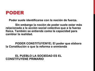 PODER
  Poder suele identificarse con la noción de fuerza.
        Sin embargo la noción de poder suele estar más
relacionada a la acción social colectiva que a la fuerza
física. También se entiende como la capacidad para
cambiar la realidad.


      PODER CONSTITUYENYE; El poder que elabora
la Constitución o que la reforma o enmienda


     EL PUEBLO LA SOCIEDAD ES EL
CONSTITUYENE PRIMARIO
 