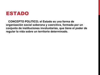 ESTADO
  CONCEPTO POLITICO; el Estado es una forma de
organización social soberana y coercitiva, formada por un
conjunto de instituciones involuntarias, que tiene el poder de
regular la vida sobre un territorio determinado.
 