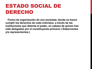 ESTADO SOCIAL DE
DERECHO
  Forma de organización de una sociedad, donde se hacen
cumplir los derechos de cada individuo, a través de las
instituciones que detenta el poder, en cabeza de quines han
sido delegados por el constituyente primario ( Gobernantes
y/o representantes.)
 